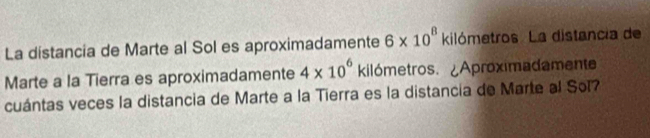 La distancia de Marte al Sol es aproximadamente 6* 10^8 kilómetros. La distancia de 
Marte a la Tierra es aproximadamente 4* 10^6 kilómetros. ¿Aproximadamente 
cuántas veces la distancia de Marte a la Tierra es la distancia de Marte al Sol