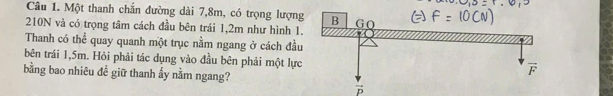 Một thanh chắn đường dài 7,8m, có trọng lượng
210N và có trọng tâm cách đầu bên trái 1,2m như hình 1.
Thanh có thể quay quanh một trục nằm ngang ở cách đầu
bên trái 1,5m. Hỏi phải tác dụng vào đầu bên phải một lực
bằng bao nhiêu để giữ thanh ấy nằm ngang?
vector p