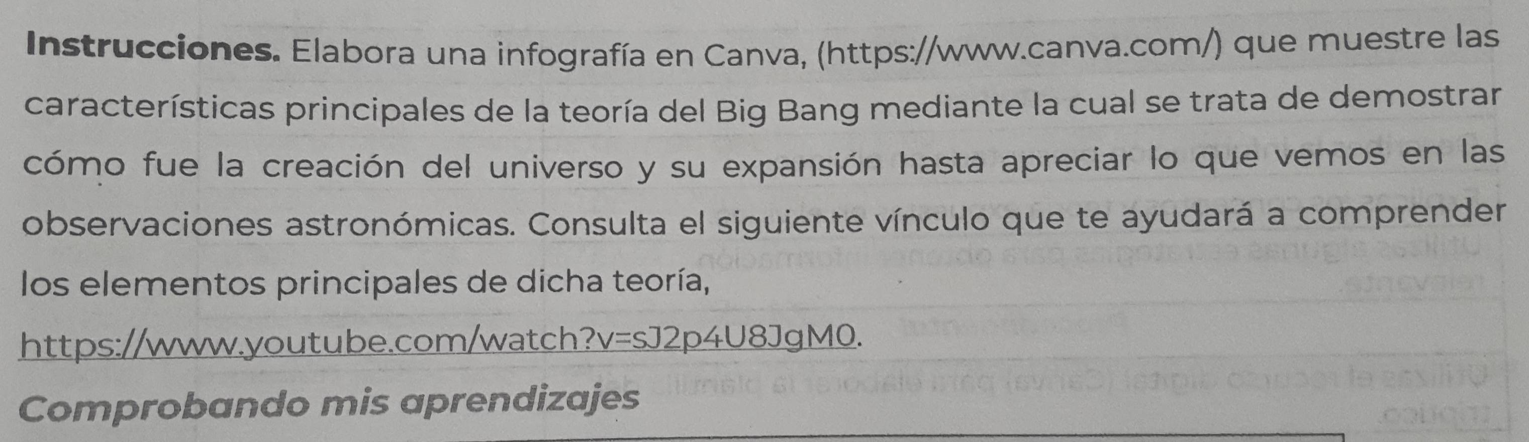 Instrucciones. Elabora una infografía en Canva, (https://www.canva.com/) que muestre las 
características principales de la teoría del Big Bang mediante la cual se trata de demostrar 
cómo fue la creación del universo y su expansión hasta apreciar lo que vemos en las 
observaciones astronómicas. Consulta el siguiente vínculo que te ayudará a comprender 
los elementos principales de dicha teoría, 
https://www.youtube.com/watch? v=sJ2p4U8JgMO. 
Comprobando mis aprendizajes