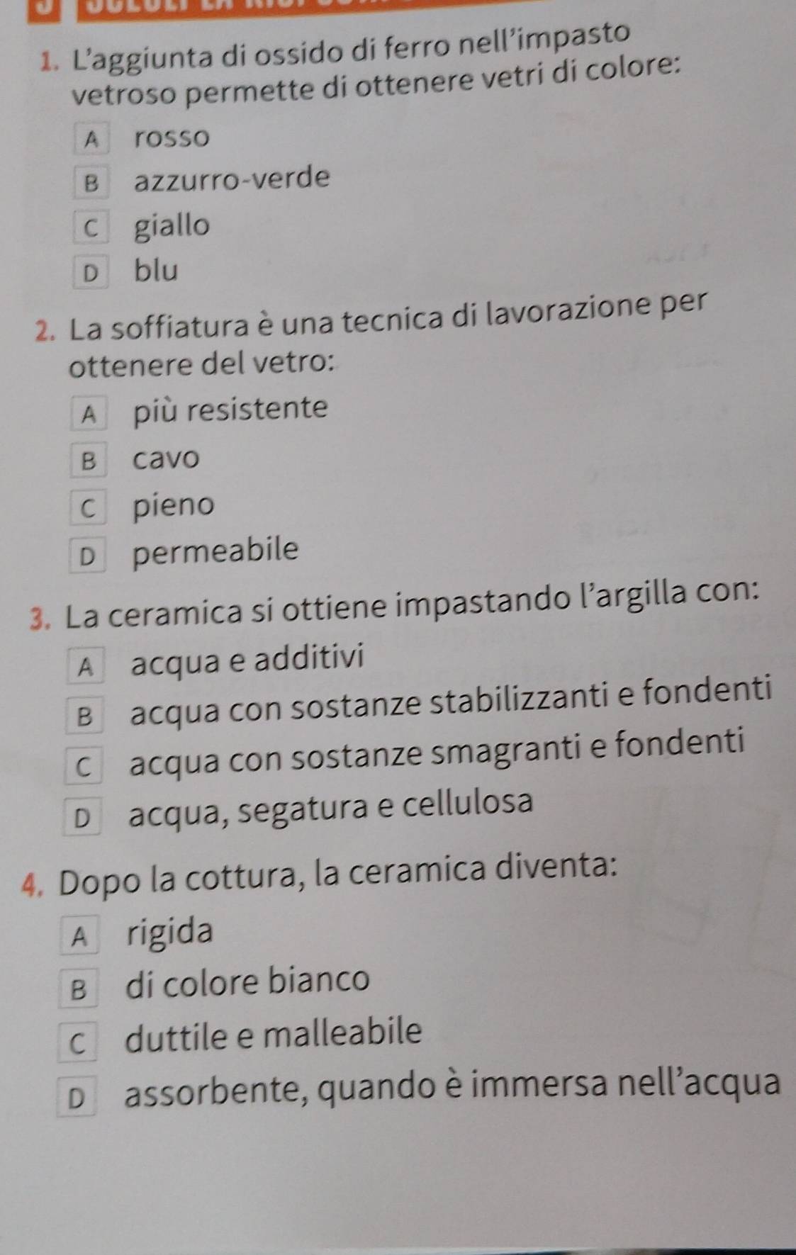 L’aggiunta di ossido di ferro nell’impasto
vetroso permette di ottenere vetri di colore:
A rosso
B azzurro-verde
c₹ giallo
Dì blu
2. La soffiatura è una tecnica di lavorazione per
ottenere del vetro:
A più resistente
B cavo
c pieno
D permeabile
3. La ceramica si ottiene impastando l’argilla con:
A acqua e additivi
Bacqua con sostanze stabilizzanti e fondenti
Ch acqua con sostanze smagranti e fondenti
Dacqua, segatura e cellulosa
4. Dopo la cottura, la ceramica diventa:
A rigida
B di colore bianco
c duttile e malleabile
D assorbente, quando è immersa nell'acqua