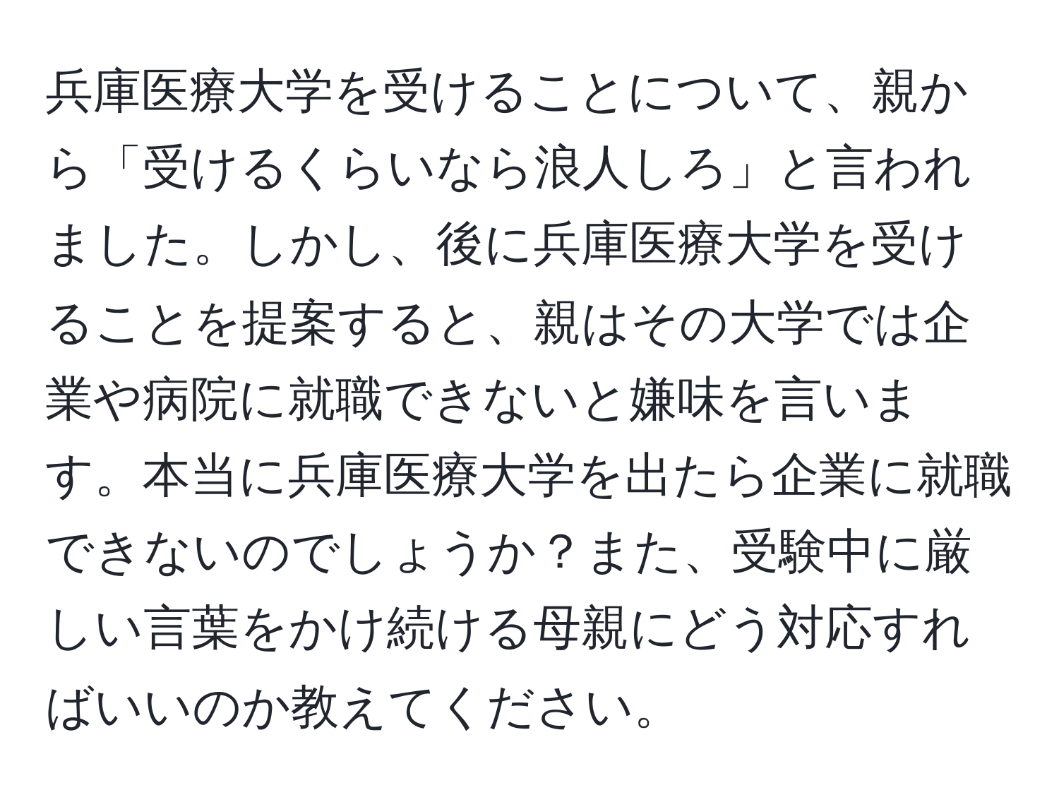 兵庫医療大学を受けることについて、親から「受けるくらいなら浪人しろ」と言われました。しかし、後に兵庫医療大学を受けることを提案すると、親はその大学では企業や病院に就職できないと嫌味を言います。本当に兵庫医療大学を出たら企業に就職できないのでしょうか？また、受験中に厳しい言葉をかけ続ける母親にどう対応すればいいのか教えてください。