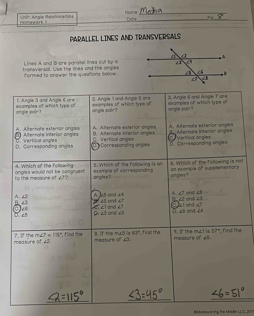 Name_
Unit: Angle Relationships Date_
Homework 1_
_
PARALLEL LINES AND TRANSVERSALS
Lines A and B are parallel lines cut by a
transversal. Use the lines and the angles
formed to answer the questions below.
1, Angle 3 and Angle 6 are 2. Angle 1 and Angle 5 are 3. Angle 6 and Angle 7 are
examples of which type of examples of which type of examples of which type of
angle pair? angle pair? angle pair ?
A. Alternate exterior angles A. Alternate exterior angles A. Alternate exterior angles
B Alternate interior angles B. Alternate interior angles B. Alternate interior angles
C. Vertical angles C. Vertical angles C Vertical angles
D. Corresponding angles D. Corresponding angles D. Corresponding angles
4. Which of the following 5. Which of the following is an 6. Which of the following is not
angles would not be congruent example of corresponding an example of supplementary 
to the measure of ∠ 7 ? angles? angles?
A. ∠ 7
A. ∠ 2 A. ∠8 and ∠ 4 and ∠ 8
B. ∠ 5 and ∠ 7 B. ∠ 2
B. ∠ 3 and ∠ 3
C ∠ 6 . ∠ 1 and ∠ 7 ∠ 1 and ∠ 7
D. ∠ 8 D: ∠ 3 and ∠ 5 D. ∠ 6 and ∠ 4
7. If the m∠ 7=115° , find the 8. If the m∠ 5 is 63° , find the 9. If the m∠ 1 is 57° , find the
measure of ∠ 2. measure of ∠ 3. measure of ∠ 6.
_
_
_
©Maneuvering the Middle LLC,20