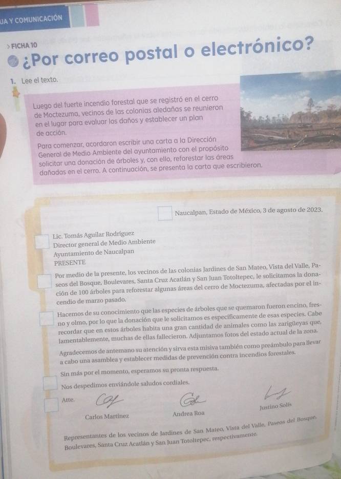 JA Y COMUNICACIÓN
> FICHA 10
¿Por correo postal o electrónico?
1. Lee el texto.
Luego del fuerte incendio forestal que se registró en el cerro
de Moctezuma, vecinos de las colonias aledañas se reunieron
en el lugar para evaluar los daños y establecer un plan
de acción.
Para comenzar, acordaron escribir una carta a la Dirección
General de Medio Ambiente del ayuntamiento con el propósito
solicitar una donación de árboles y, con ello, reforestar las áreas
dañadas en el cerro. A continuación, se presenta la carta que escribieron,
Naucalpan, Estado de México, 3 de agosto de 2023,
Lic. Tomás Aguilar Rodríguez
Director general de Medio Ambiente
Ayuntamiento de Naucalpan
PRESENTE
Por medio de la presente, los vecinos de las colonias Jardines de San Mateo, Vista del Valle, Pa-
seos del Bosque, Boulevares, Santa Cruz Acatlán y San Juan Totoltepec, le solicitamos la dona-
ción de 100 árboles para reforestar algunas áreas del cerro de Moctezuma, afectadas por el in-
cendio de marzo pasado.
Hacemos de su conocimiento que las especies de árboles que se quemaron fueron encino, fres-
no y olmo, por lo que la donación que le solicitamos es específicamente de esas especies. Cabe
recordar que en estos árboles habita una gran cantidad de animales como las zarigüeyas que.
lamentablemente, muchas de ellas fallecieron. Adjuntamos fotos del estado actual de la zona.
Agradecemos de antemano su atención y sirva esta misiva también como preámbulo para llevar
a cabo una asamblea y establecer medidas de prevención contra incendios forestales.
Sin más por el momento, esperamos su pronta respuesta.
Nos despedimos enviándole saludos cordiales.
Arte.
Justino Solís
Carlos Martínez Andrea Roa
Representantes de los vecinos de Jardines de San Mateo, Vista del Valle, Paseos del Bosque,
Boulevares, Santa Cruz Acatlán y San Juan Totoltepec, respectivamente.