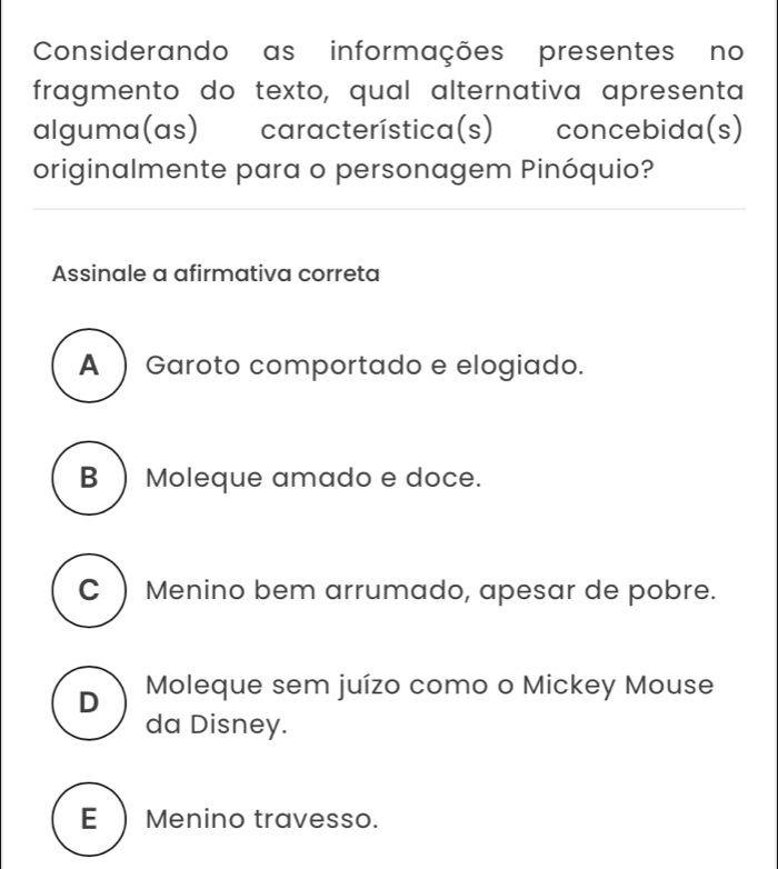 Considerando as informações presentes no
fragmento do texto, qual alternativa apresenta
alguma(as) característica(s) concebida(s)
originalmente para o personagem Pinóquio?
Assinale a afirmativa correta
A ) Garoto comportado e elogiado.
B ) Moleque amado e doce.
C ) Menino bem arrumado, apesar de pobre.
D Moleque sem juízo como o Mickey Mouse
da Disney.
E ) Menino travesso.