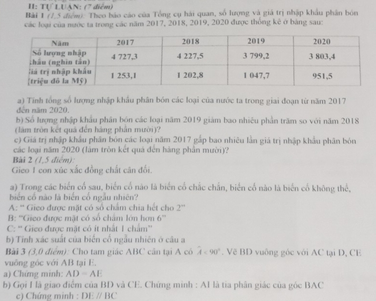 I: Tự LUẠN: (7 điễm)
Bài 1 (1,5 điểm). Theo báo cáo của Tổng cụ hải quan, số lượng và giá trị nhập khẩu phần bón
các loại của nước ta trong các năm 2017, 2018, 2019, 2020 được thống kê ở bảng sau:
a) Tính tổng số lượng nhập khẩu phân bón các loại của nước ta trong giai đoạn từ năm 2017
đến năm 2020.
b) Số lượng nhập khẩu phân bón các loại năm 2019 giảm bao nhiêu phần trăm so với năm 2018
(lâm tròn kết quả đến hàng phần mười)?
c) Giá trị nhập khẩu phân bón các loại năm 2017 gấp bao nhiêu lần giá trị nhập khẩu phân bón
các loại năm 2020 (làm tròn kết quả đến hàng phần mười)?
Bài 2 (1,5 điểm):
Gieo 1 con xúc xắc đồng chất cân đối.
a) Trong các biển cố sau, biến cố nào là biến cố chắc chắn, biến cố nào là biến cố không thể,
biển cổ nào là biến cố ngẫu nhiên?
A: “ Gieo được mặt có số chẩm chia hết cho 2 ''
B: “Gieo được mặt có số chẩm lớn hơn 6 ”
C: “ Gieo được mặt có ít nhất 1 chẩm''
b) Tính xác suất của biến cố ngẫu nhiên ở câu a
Bài 3 (3,0 điểm): Cho tam giác ABC cân tại A có hat A<90°. Vẽ BD vuông góc với AC tại D, CE
vuông gốc với AB tại E.
a) Chứng minh: AD=AE
b) Gọi I là giao điểm của BD và CE. Chứng minh : AI là tia phân giác của góc BAC
c) Chứng minh : DEparallel BC