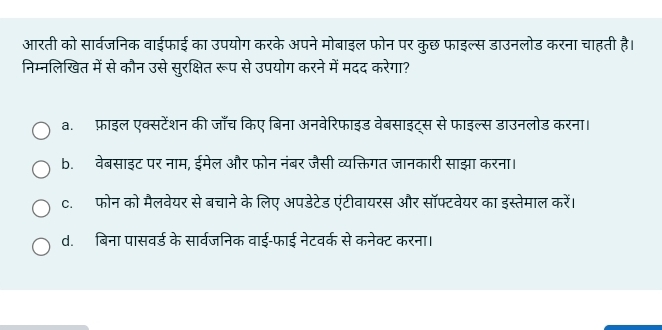 आरती को सार्वजनिक वाईफाई का उपयोग करके अपने मोबाइल फोन पर कुछ फाइल्स डाउनलोड करना चाहती है।
निम्नलिखित में से कौन उसे सुरक्षित रूप से उपयोग करने में मदद करेगा?
a. फ़ाइल एक्सटेंशन की जाँच किए बिना अनवेरिफाइड वेबसाइट्स से फाइल्स डाउनलोड करना।
b. वेबसाइट पर नाम, ईमेल और फोन नंबर जैसी व्यक्तिगत जानकारी साझा करना।
c. फोन को मैलवेयर से बचाने के लिए अपडेटेड एंटीवायरस और सॉफ्टवेयर का इस्तेमाल करें।
d. बिना पासवर्ड के सार्वजनिक वाई-फाई नेटवर्क से कनेक्ट करना।