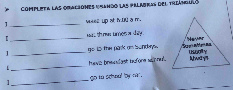 COMPLETA LAS ORACIONES USANDO LAS PALABRAS DEL TRIÁNGULO 
I _wake up at 6:00 a.m. 
I _eat three times a day. 
Never 
I _go to the park on Sundays. Sometimes 
Usually 
I _have breakfast before school. Always 
I _go to school by car.