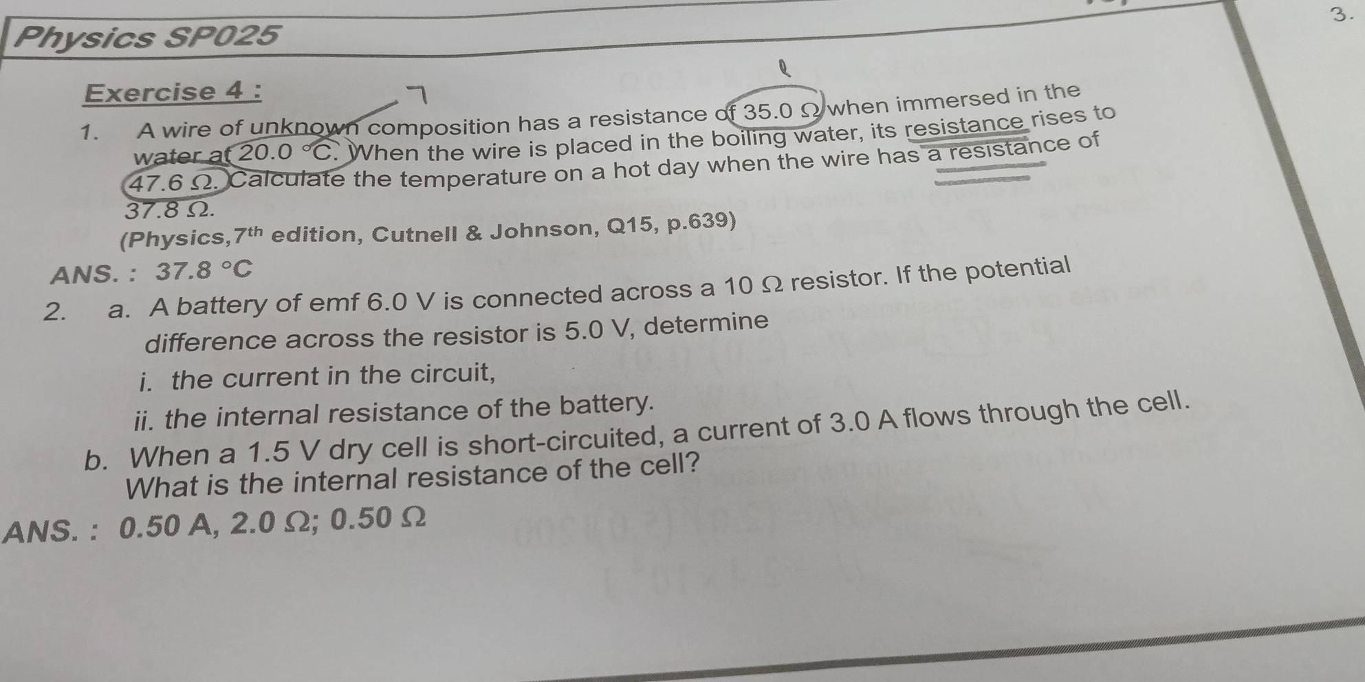 Physics SP025 
Exercise 4 : 
1. A wire of unknown composition has a resistance of 35.0 Ω when immersed in the 
water a (20.0°C When the wire is placed in the boiling water, its resistance rises to
47.6 Ω. Calculate the temperature on a hot day when the wire has a resistance of
37.8Ω. 
(Physics, 7^(th) edition, Cutnell & Johnson, Q15, p.639) 
ANS. : 37.8°C
2. a. A battery of emf 6.0 V is connected across a 10 Ω resistor. If the potential 
difference across the resistor is 5.0 V, determine 
i. the current in the circuit, 
ii. the internal resistance of the battery. 
b. When a 1.5 V dry cell is short-circuited, a current of 3.0 A flows through the cell. 
What is the internal resistance of the cell? 
ANS. : 0.50 A, 2.0 Ω; 0.50 Ω