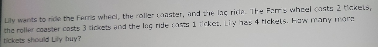 Lily wants to ride the Ferris wheel, the roller coaster, and the log ride. The Ferris wheel costs 2 tickets, 
the roller coaster costs 3 tickets and the log ride costs 1 ticket. Lily has 4 tickets. How many more 
tickets should Lily buy?