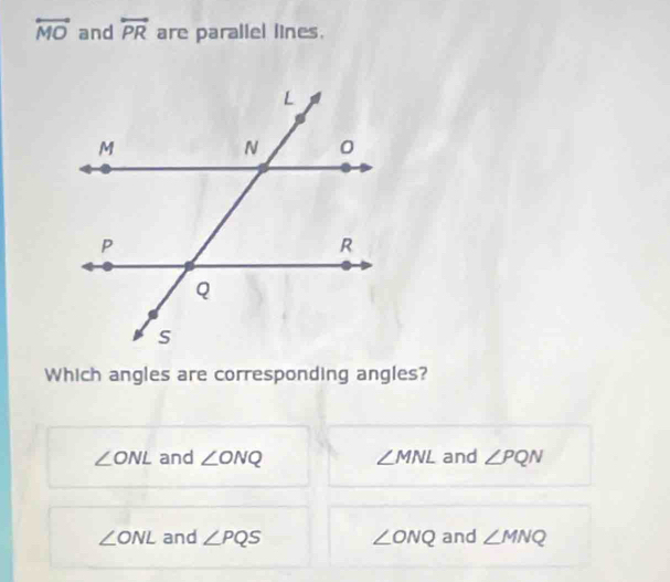 overleftrightarrow MO and overleftrightarrow PR are parallel lines.
Which angles are corresponding angles?
∠ ONL and ∠ ONQ ∠ MNL and ∠ PQN
∠ ONL and ∠ PQS ∠ ONQ and ∠ MNQ