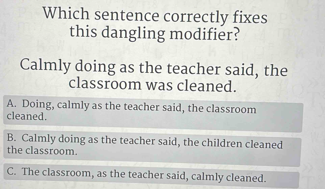 Which sentence correctly fixes
this dangling modifier?
Calmly doing as the teacher said, the
classroom was cleaned.
A. Doing, calmly as the teacher said, the classroom
cleaned.
B. Calmly doing as the teacher said, the children cleaned
the classroom.
C. The classroom, as the teacher said, calmly cleaned.