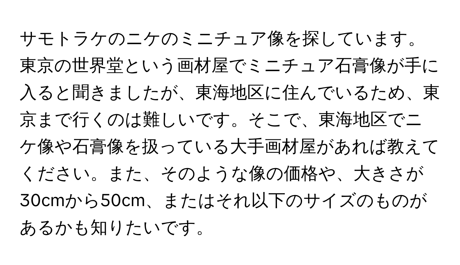 サモトラケのニケのミニチュア像を探しています。東京の世界堂という画材屋でミニチュア石膏像が手に入ると聞きましたが、東海地区に住んでいるため、東京まで行くのは難しいです。そこで、東海地区でニケ像や石膏像を扱っている大手画材屋があれば教えてください。また、そのような像の価格や、大きさが30cmから50cm、またはそれ以下のサイズのものがあるかも知りたいです。