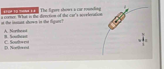 STOP TO tHINK 2.8 The figure shows a car roundin
a corner. What is the direction of the car’s accelerati
at the instant shown in the figure?
A. Northeast
B. Southeast
C. Southwest
D. Northwest