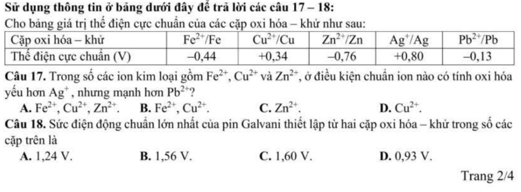 Sử dụng thông tin ở bảng dưới đây để trã lời các câu 17- 18:
Cho bảng giá trị thế điện cực chuẩn của các cặp oxi hóa - khử như sau:
Câu 17. Trong số các ion kim loại gồm Fe^(2+),Cu^(2+) và Zn^(2+) T, ở điều kiện chuẩn ion nào có tính oxi hóa
yếu hơn Ag^+ , nhưng mạnh hơn Pb^(2+) ?
A. Fe^(2+),Cu^(2+),Zn^(2+) B. Fe^(2+),Cu^(2+). C. Zn^(2+). D. Cu^(2+).
Câu 18. Sức điện động chuẩn lớn nhất của pin Galvani thiết lập từ hai cặp oxi hóa - khử trong số các
cặp trên là
A. 1,24 V. B. 1,56 V. C. 1,60 V. D. 0,93 V.
Trang 2/4