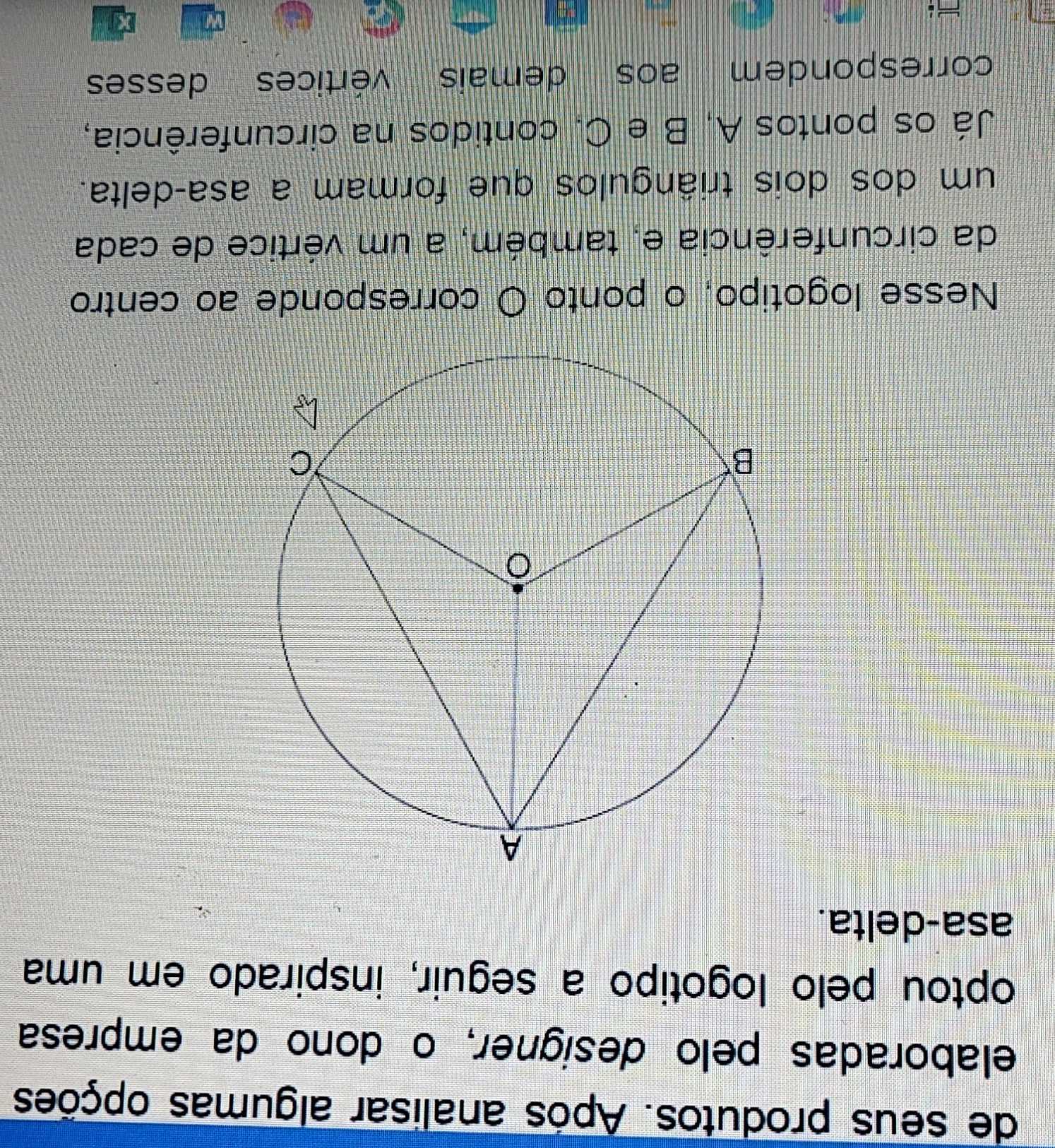 de seus produtos. Após analisar algumas opções 
elaboradas pelo designer, o dono da empresa 
optou pelo logotipo a seguir, inspirado em uma 
asa-delta. 
Nesse logotipo, o ponto O corresponde ao centro 
da circunferência e, também, a um vértice de cada 
um dos dois triângulos que formam a asa-delta. 
Já os pontos A, B e C. contidos na circunferência, 
correspondem aos demais vértices desses