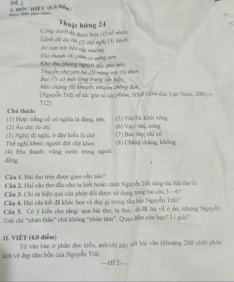 DE 2
1. ĐQc HIÈU (6.0 điểm )
Đọc bài thơ saú.
Thuật hứng 24
Công danh đã được hợp (1) về nhàn,
Lành dữ âu chi (2) thể nghị (3) khen.
Ao cạn vớt bèo cấy muống,
Đìa thanh (4) phát cỏ ương sen.
Kho thu phong nguyệt đầy qua nóc,
Thuyền chở yên hà (5) nặng vay (6) then.
Bui (7) có một lòng trung lẫn hiểu,
Mài chăng (8) khuyết, nhuộm chăng đen.
(Nguyễn Trãi về tác gia và tác phẩm, NXB Giáo dục Việt Nam, 2006, tr.
712)
Chú thích:
(1) Hợp: tiếng cổ có nghĩa là đáng, nên (5) Yên hả: khói sông
(2) Âu chi: lo chi (6) Vạy: oằn, cong
(3) Nghị: dị nghị, ở đây hiều là chê (7) Bui: duy, chỉ có
Thể nghị khen: người đời chê khen (8) Chăng: chẳng, không
(4) Đìa thanh: vũng nước trong ngoài
đồng
Câu 1. Bài thơ trên được gieo vần nào?
Câu 2. Hai câu thơ đầu cho ta biết hoàn cảnh Nguyễn Trãi sáng tác bài thơ là
Câu 3. Chỉ ra hiệu quả của phép đối được sử dụng trong hai câu 5 - 6?
Câu 4. Hai câu kết đã khắc họa vẻ đẹp gì trong tâm hồn Nguyễn Trãi?
Câu 5. Có ý kiến cho rằng: qua bài thơ, ta thấy: dù đã lui về ở ần, nhưng Nguyễn
Trãi chỉ “nhàn thân” chứ không “nhàn tâm”. Quan điểm của bạn? Lí giải?
II. VIÉT (4.0 điểm)
Từ văn bản ở phần đọc hiều, anh/chị hãy viết bài văn (khoảng 200 chữ) phân
tích vẻ đẹp tâm hồn của Nguyễn Trãi.
===HÉT===