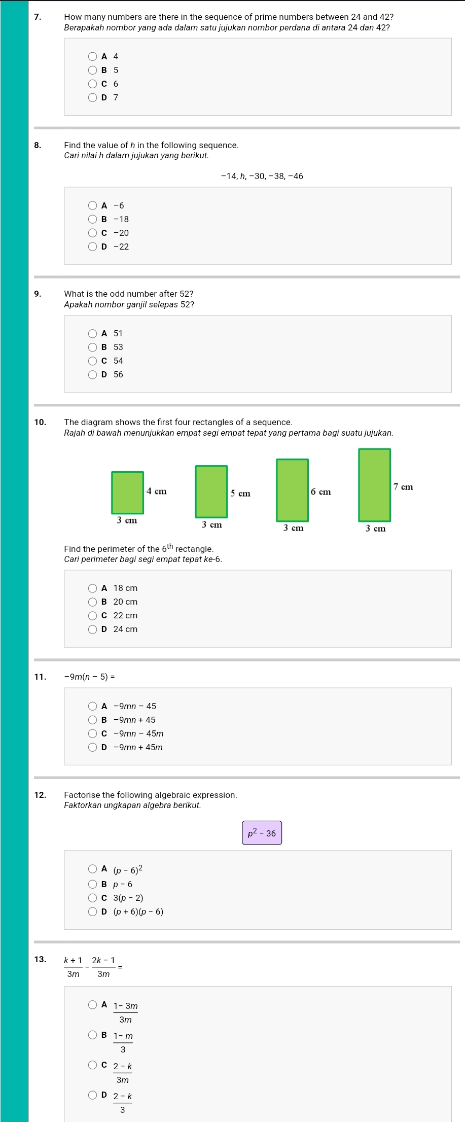 How many numbers are there in the sequence of prime numbers between 24 and 42?
Berapakah nombor yang ada dalam satu jujukan nombor perdana di antara 24 dan 42?
A 4
B 5
C 6
D 7
8. Find the value of h in the following sequence.
Cari nilai h dalam jujukan yang berikut.
A -6
B -18
C -20
D -22
9. What is the odd number after 52?
Apakah nombor ganjil selepas 52?
A 51
B 53
C 54
D 56
10. The diagram shows the first four rectangles of a sequence.
4 cm
3 cm
Find the perimeter of the 6^(th) rectangle.
Cari perimeter bagi segi empat tepat ke -6.
A 18 cm
B 20 cm
C 22 cm
D 24 cm
11. -9m(n-5)=
A -9mn-45
-9mn+45
D -9mn+45m
12. Factorise the following algebraic expression.
Faktorkan ungkapan algebra berikut.
p^2-36
(p-6)^2
p-6
3(p-2)
D (p+6)(p-6)
13.  (k+1)/3m - (2k-1)/3m =
A  (1-3m)/3m 
 (1-m)/3 
 (2-k)/3m 
 (2-k)/3 