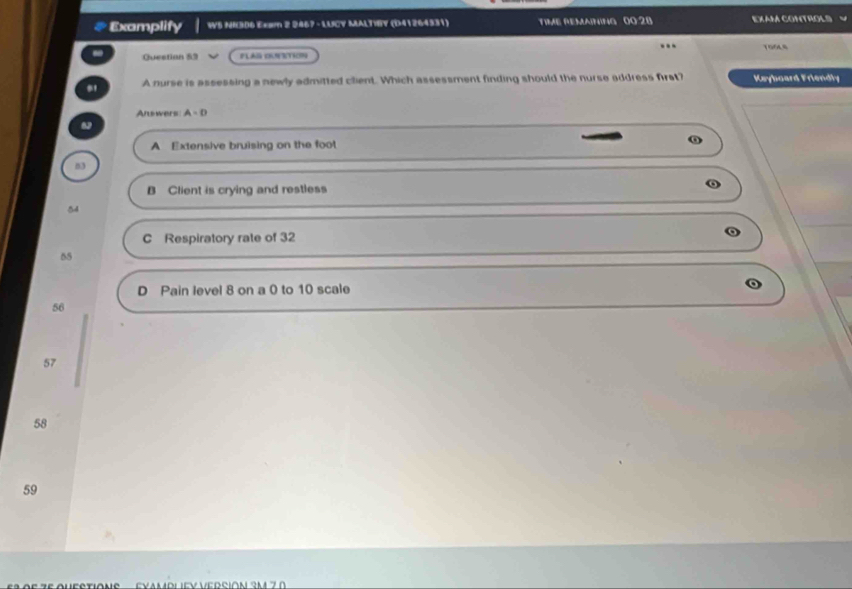 Examplify WS NHI306 Exam 2 2467 -LUCY MALTIBY (D41264331) TiME REMAininG 00:28 EXAM CONTROLS .
- Questian 53 FLAG OUSTION 1O46
A nurse is assessing a newly admitted client. Which assessment finding should the nurse address first? Keyboard Friendly
Answers A=D
A Extensive bruising on the foot
03
B Client is crying and restless
54
C Respiratory rate of 32
55
D Pain level 8 on a 0 to 10 scale
56
57
58
59
EYAMPLEY VERSIóN 3m 70