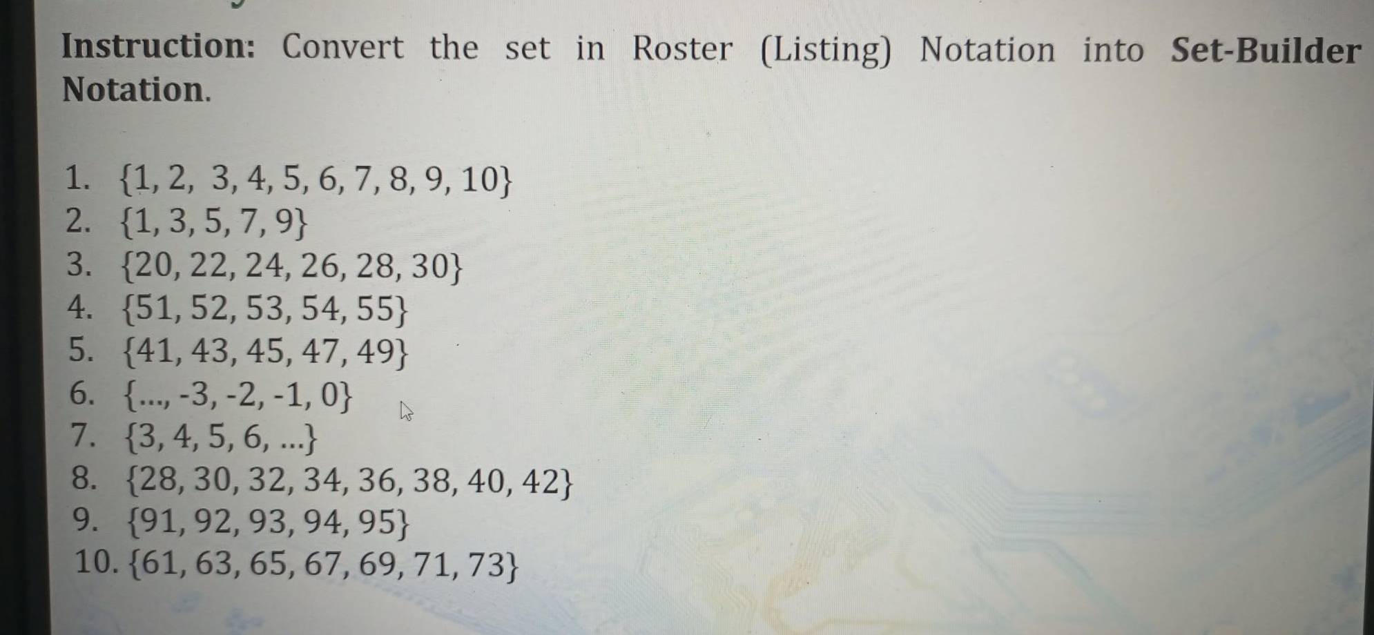 Instruction: Convert the set in Roster (Listing) Notation into Set-Builder 
Notation. 
1.  1,2,3,4,5,6,7,8,9,10
2.  1,3,5,7,9
3.  20,22,24,26,28,30
4.  51,52,53,54,55
5.  41,43,45,47,49
6.  ...,-3,-2,-1,0
7.  3,4,5,6,...
8.  28,30,32,34,36,38,40,42
9.  91,92,93,94,95
10.  61,63,65,67,69,71,73