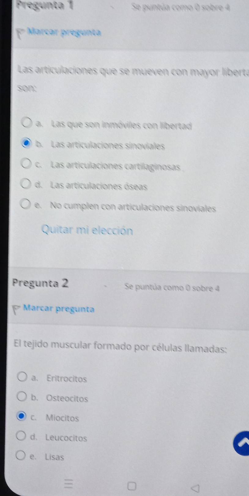 Pregunta 1 Se puntúa como 0 sobre 4
[ Marcar pregunta
Las articulaciones que se mueven con mayor líberta
son:
a. Las que son inmóviles con libertad
b. Las articulaciones sinoviales
c. Las articulaciones cartilaginosas
d. Las articulaciones óseas
e. No cumplen con articulaciones sinoviales
Quitar mi elección
Pregunta 2 Se puntúa como 0 sobre 4
Marcar pregunta
El tejido muscular formado por células llamadas:
a. Eritrocitos
b. Osteocitos
c. Miocitos
d. Leucocitos
e. Lisas