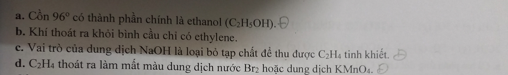 a. Cồn 96° có thành phần chính là ethanol (C_2H_5OH)
b. Khí thoát ra khỏi bình cầu chỉ có ethylene.
c. Vai trò của dung dịch NaOH là loại bỏ tạp chất để thu được C_2H_4 tinh khiết.
d. C_2H_4 thoát ra làm mất màu dung dịch nước Br_2 hoặc dung dịch KMn O_4.