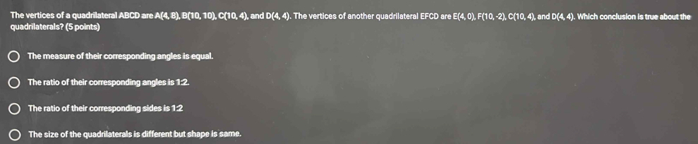 The vertices of a quadrilateral ABCD are A(4, B) , B(10, 10 10+11 0, 4), and D(4,4). The vertices of another quadrilateral EFCD are E(4, 0), F(10, -2), C(10, 4), and D(4, 4). Which conclusion is true about the
quadrilaterals? (5 points)
The measure of their corresponding angles is equal.
The ratio of their corresponding angles is 1:2.
The ratio of their corresponding sides is 1:2
The size of the quadrilaterals is different but shape is same.