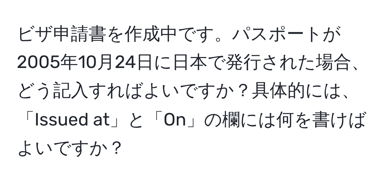 ビザ申請書を作成中です。パスポートが2005年10月24日に日本で発行された場合、どう記入すればよいですか？具体的には、「Issued at」と「On」の欄には何を書けばよいですか？