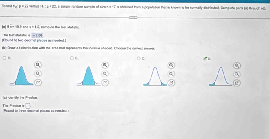 To test H_0:mu =22 versus H_1:mu <22</tex> , a simple random sample of size n=17 is obtained from a population that is known to be normally distributed. Complete parts (a) through (d).
(a) if overline x=19.9 and s=4.2 compute the test statistic.
The test statistic is -2.06
(Round to two decimal places as needed.)
(b) Draw a t-distribution with the area that represents the P -value shaded. Choose the correct answer.
A
B.
C.
D.
(c) Identify the P -value.
The P -value is □ 
(Round to three decimal places as needed.)