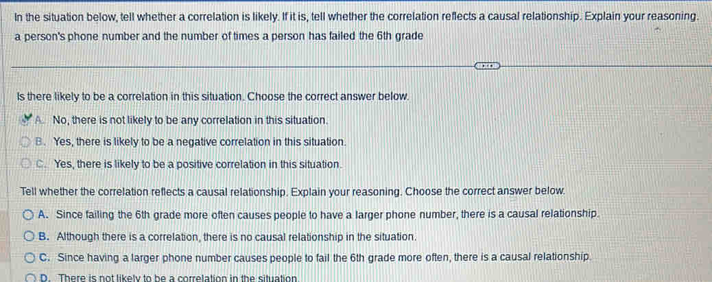 In the situation below, tell whether a correlation is likely. If it is, tell whether the correlation reflects a causal relationship. Explain your reasoning.
a person's phone number and the number of times a person has failed the 6th grade
Is there likely to be a correlation in this situation. Choose the correct answer below.
A. No, there is not likely to be any correlation in this situation.
B. Yes, there is likely to be a negative correlation in this situation.
C. Yes, there is likely to be a positive correlation in this situation.
Tell whether the correlation reflects a causal relationship. Explain your reasoning. Choose the correct answer below.
A. Since failing the 6th grade more often causes people to have a larger phone number, there is a causal relationship.
B. Although there is a correlation, there is no causal relationship in the situation.
C. Since having a larger phone number causes people to fail the 6th grade more often, there is a causal relationship
D. There is not likely to be a correlation in the situation