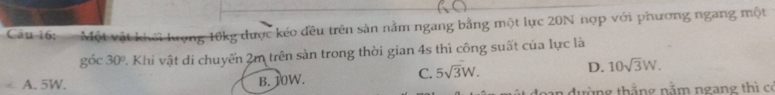 Một vật khối lượng 10kg được kéo đều trên sản nằm ngang bằng một lực 20N nợp với phương ngang một
góc 30° 2. Khi vật di chuyển 2m trên sản trong thời gian 4s thì công suất của lực là
C. 5sqrt(3)W.
D. 10sqrt(3)W.
A. 5W.
B. 10W.
đường thắng năm ngang thì có