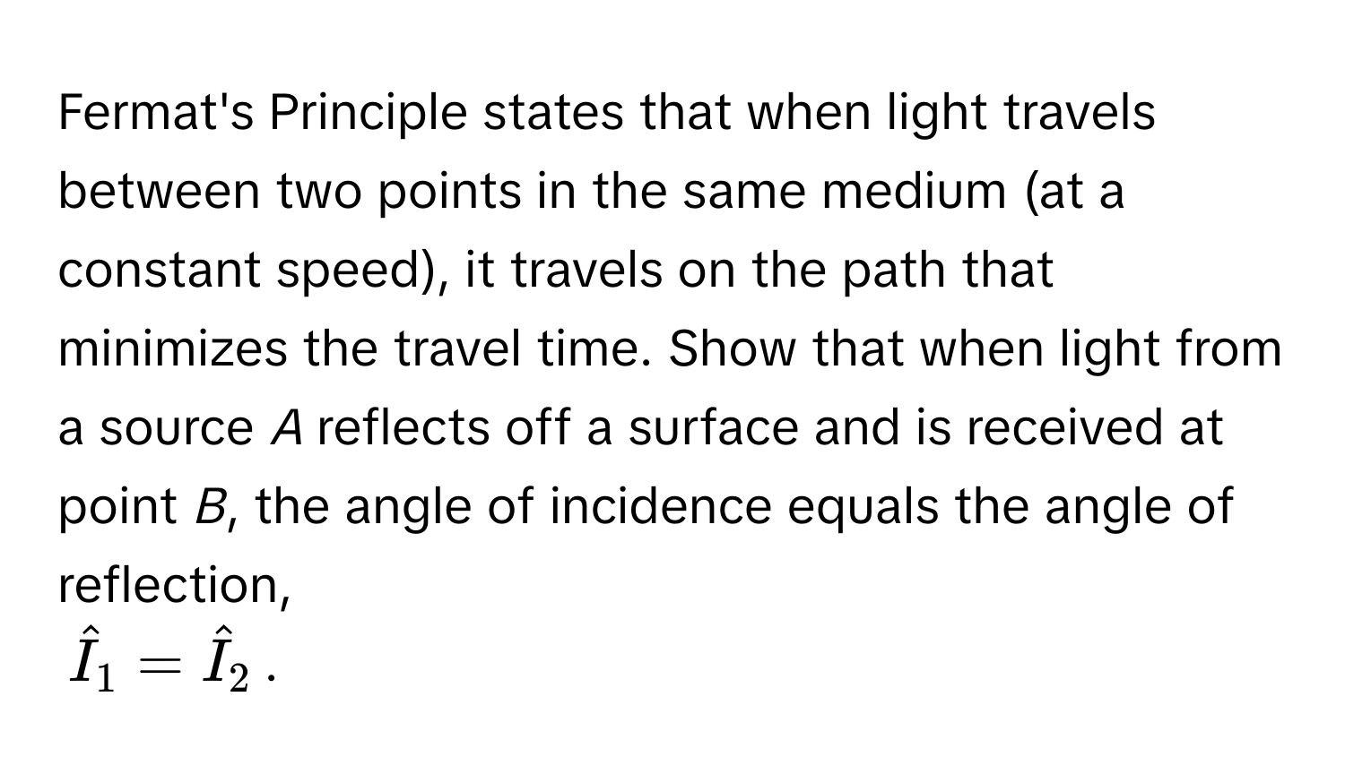 Fermat's Principle states that when light travels between two points in the same medium (at a constant speed), it travels on the path that minimizes the travel time. Show that when light from a source *A* reflects off a surface and is received at point *B*, the angle of incidence equals the angle of reflection,
$hatI_1 = hatI_2$.