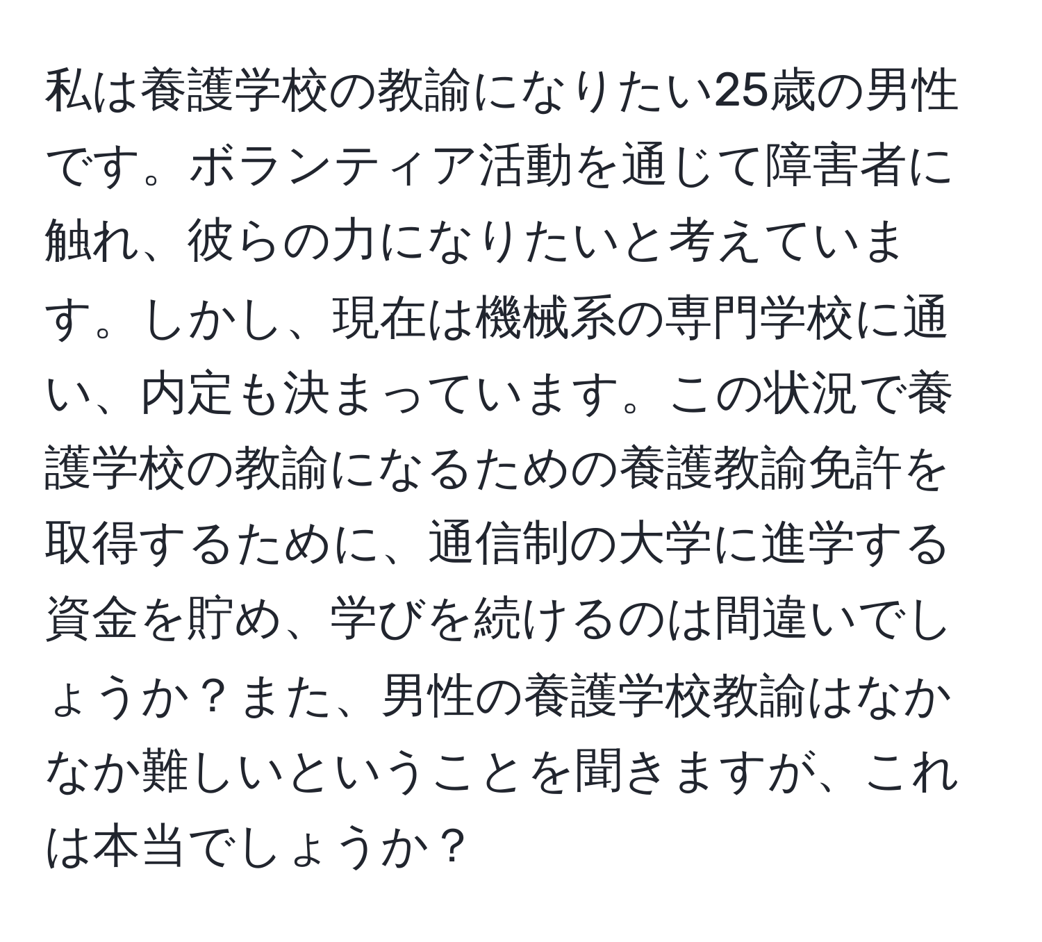 私は養護学校の教諭になりたい25歳の男性です。ボランティア活動を通じて障害者に触れ、彼らの力になりたいと考えています。しかし、現在は機械系の専門学校に通い、内定も決まっています。この状況で養護学校の教諭になるための養護教諭免許を取得するために、通信制の大学に進学する資金を貯め、学びを続けるのは間違いでしょうか？また、男性の養護学校教諭はなかなか難しいということを聞きますが、これは本当でしょうか？