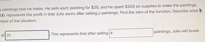 paintings that he made. He sells each painting for $25, and he spent $200 on supplies to make the paintings. 
00) represents the profit m that Julio earns after selling ρ paintings. Find the zero of the function. Describe what 
ntext of the situation. 
at 25 This represents that after selling 8 paintings, Julio will break