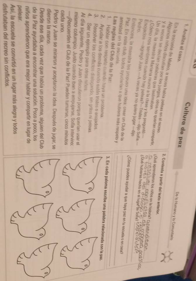 Cultura de paz
1. Analiza el caso.
De lo Mumano y lo Comunitaro
En la escuela de Mateo, a veces había peleas en el recreo.
2. Contesta a partir del texto anterior.
Algunos niños discutían por los juegos, otros no querían compartir, ¿Qué aprendieron los niños en la historia? 
y a veces se decían palabras que lastimaban.
_
Un día, la maestra Mariana reunió a la clase y les preguntó: ¿Qué hubieras hecho en el lugar de Sofía?__
¿Cómo nos sentimos cuando hay peleas?—Tristes—dijo Sofia_
Pedro.
Enojados —agregó Juan.—A veces ya no quiero jugar —dijo_
Entonces, la maestra les propuso una ídea: crear un Club de la
_
¿Cómo puedes ayudar a que haya paz en tu escuela o en casa?
Paz. En este club, todos ayudarian a que hubiera más respeto y_
amistad en la escuela.
Las reglas del Club de la Paz: 3. En cada paloma escribe una palabra relacionada con la paz.
1. Hablar con respato cuando haya un problema.
2. Ayudar a los demás cuando están tristes o enojados. o
3. Resolver los conflictos dialogando, sin gritos ni peleas. 0
0
4. Ser un ejemplo para otros niños
Al día siguiente, Pedro y Juan discutieron porque querían usar el
mismo columpio. Justo cuando iban a empujarse, Sofía intervino:
—¡Recuerden el Club de la Paz! Pueden turnarse, cinco minutos
cada uno.
Pedro y Juan se miraron y aceptaron la idea. Después de jugar, se
dieron la mano. 0
0
Desde ese día, cada vez que había un problema, alguien del Club 0
de la Paz ayudaba a encontrar una solución. Poco a poco, los
niños aprendieron que era mejor hablar y compartir en lugar de
pelear.
Así, la escuela se convirtió en un lugar más alegre y todos
disfrutaban del recreo sin conflictos.
