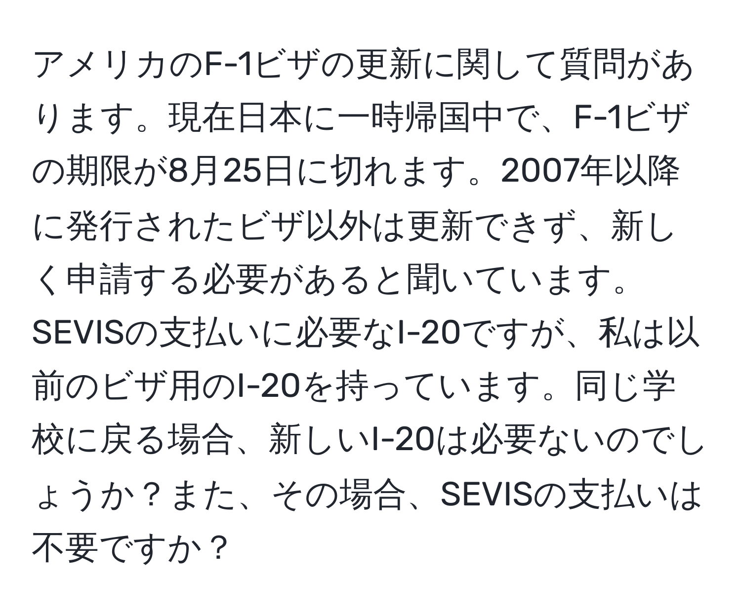 アメリカのF-1ビザの更新に関して質問があります。現在日本に一時帰国中で、F-1ビザの期限が8月25日に切れます。2007年以降に発行されたビザ以外は更新できず、新しく申請する必要があると聞いています。SEVISの支払いに必要なI-20ですが、私は以前のビザ用のI-20を持っています。同じ学校に戻る場合、新しいI-20は必要ないのでしょうか？また、その場合、SEVISの支払いは不要ですか？