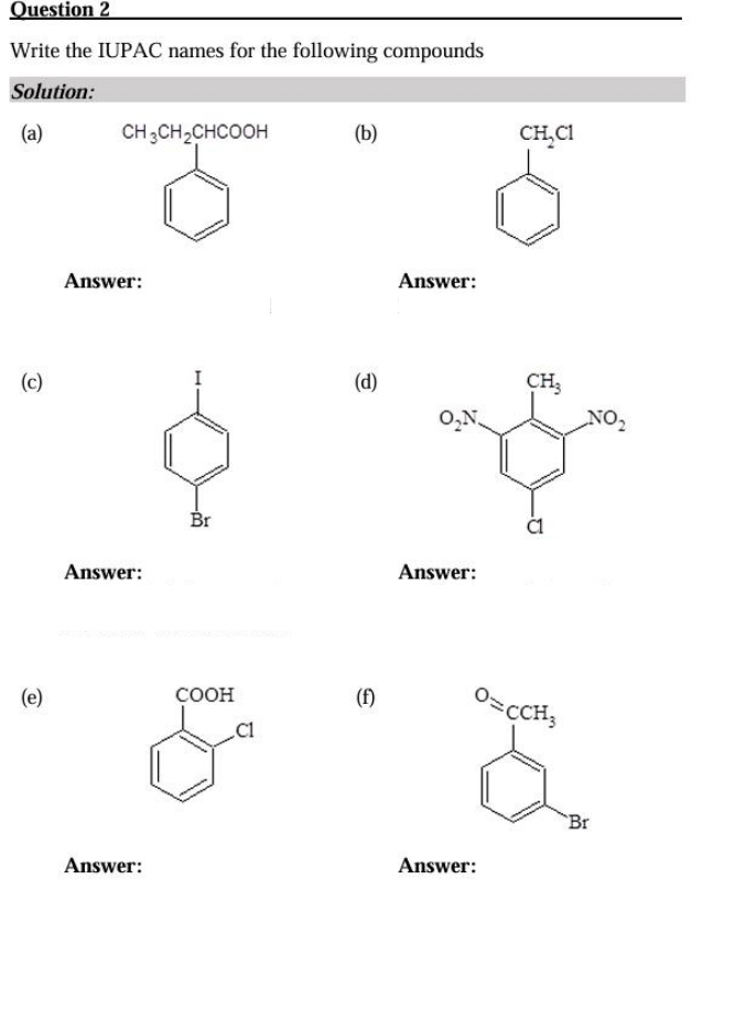 Write the IUPAC names for the following compounds
Solution:
(a) CH_3CH_2CHCOOH (b) CH_2Cl
Answer: Answer:
I
(c) (d)
Br
Answer: Answer:
(e) COOH (f) ^O=cCH_3
C1
`Br
Answer: Answer: