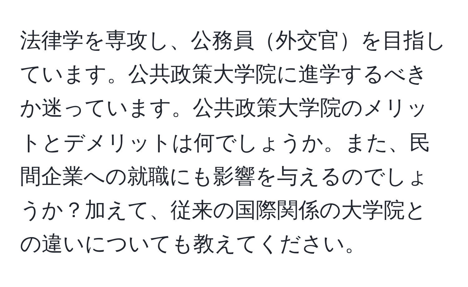 法律学を専攻し、公務員外交官を目指しています。公共政策大学院に進学するべきか迷っています。公共政策大学院のメリットとデメリットは何でしょうか。また、民間企業への就職にも影響を与えるのでしょうか？加えて、従来の国際関係の大学院との違いについても教えてください。