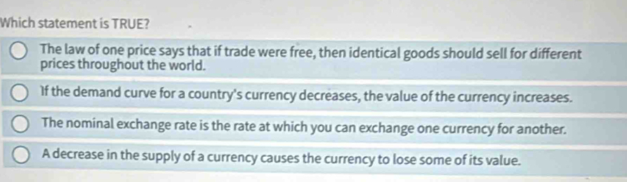 Which statement is TRUE?
The law of one price says that if trade were free, then identical goods should sell for different
prices throughout the world.
If the demand curve for a country's currency decreases, the value of the currency increases.
The nominal exchange rate is the rate at which you can exchange one currency for another.
A decrease in the supply of a currency causes the currency to lose some of its value.