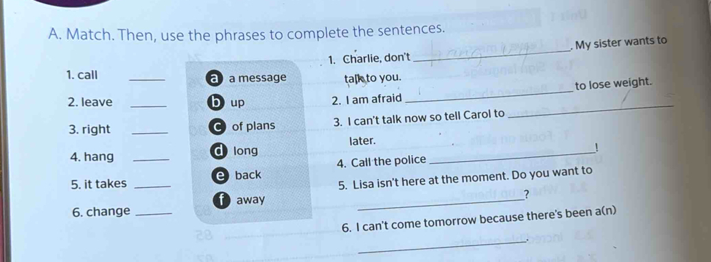 Match. Then, use the phrases to complete the sentences. 
. My sister wants to 
1. Charlie, don't 
_ 
_ 
1. call _a a message talk to you. 
to lose weight. 
_ 
2. leave _b up 2. I am afraid 
3. right _C of plans 3. I can't talk now so tell Carol to 
_ 
later. 
4. hang _d long 
! 
4. Call the police 
5. Lisa isn't here at the moment. Do you want to 
5. it takes _e back 
f away 
_ 
? 
6. change_ 
6. I can't come tomorrow because there's been a(n) 
_.