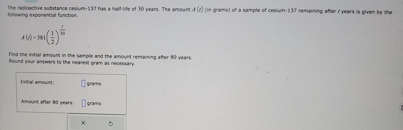 The radioactive substance cesium- 137 has a half-life of 30 years. The amount A(t) (in grams) of a sample of cesium- 137 remaining after t years is given by the 
following exponential function.
A(t)=381( 1/2 )^ t/30 
Find the initial amount in the sample and the amount remaining after 80 years. 
Round your answers to the nearest gram as necessary. 
Initial amount: grams
Amount after 80 years : grams
×