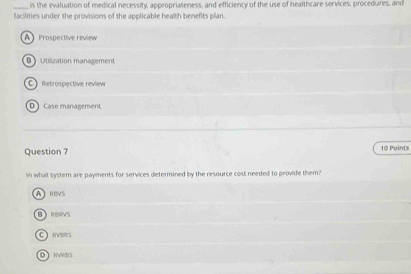 is the evaluation of medical necessity, appropriateness, and efficiency of the use of healthcare services, procedures, and
facilities under the provisions of the applicable health benefits plan.
A Prospective review
BUtilization management
C Retrospective review
D Case management
Question 7 10 Points
In what system are payments for services determined by the resource cost needed to provide them?
ARBVS
BRBRVS
CRVBRS
DRVRBS