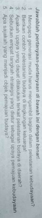 Jawablah pertanyaan-pertanyaan di bawah ini dengan benar! 
1 Mengapa generasi muda harus mengambil bagian dalam pelestarian kebudayaan? 
2. Berikan contoh pelestarian budaya di lingkungan keluarga! 
3. Apakah upaya yang dapat dilakukan terkait pelestarian budaya di daerah? 
4. Sebutkan empat langkah strategis yang diatur sebagai upaya pemajuan kebudayaan 
5. Apa sajakah yang menjadi objek pemajuan budaya?