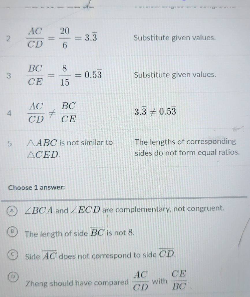 2  AC/CD = 20/6 =3.overline 3 Substitute given values.
3  BC/CE = 8/15 =0.5overline 3 Substitute given values.
4  AC/CD !=  BC/CE 
3.overline 3!= 0.5overline 3
5 △ ABC is not similar to The lengths of corresponding
△ CED. sides do not form equal ratios.
Choose 1 answer:
A ∠ BCA and ∠ ECD are complementary, not congruent.
The length of side overline BC is not 8.
Side overline AC does not correspond to side overline CD.
D
Zheng should have compared  AC/CD  with  CE/BC .