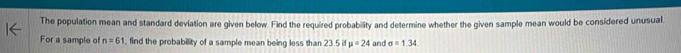 The population mean and standard deviation are given below. Find the required probability and determine whether the given sample mean would be considered unusual, 
For a sample of n=61 , find the probability of a sample mean being less than 23.5 if mu =24 and sigma =1.34.