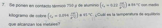 Se ponen en contacto térmico 750 g de aluminio (c_e=0.22 cal/g·°C ) a 84°C con medio 
kilogramo de cobre (c_e=0.094 cal/g·°C ) a 45°C ¿Cuál es la temperatura de equilibrio 
que alcanzan los metales?