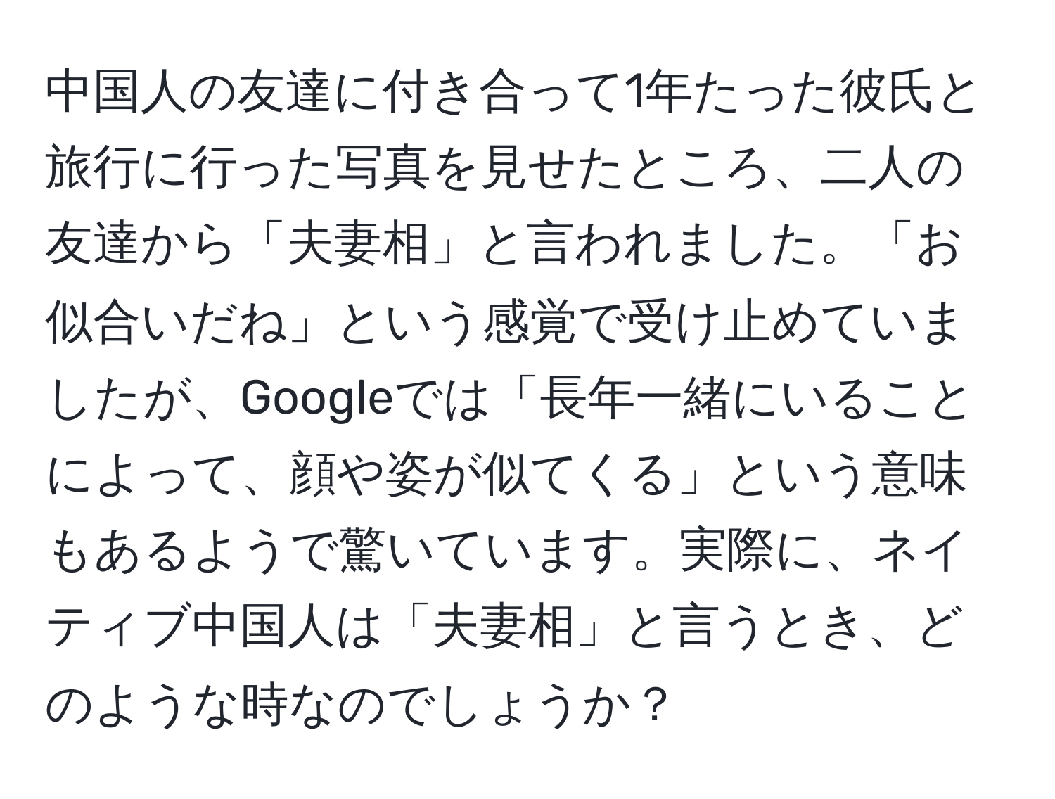 中国人の友達に付き合って1年たった彼氏と旅行に行った写真を見せたところ、二人の友達から「夫妻相」と言われました。「お似合いだね」という感覚で受け止めていましたが、Googleでは「長年一緒にいることによって、顔や姿が似てくる」という意味もあるようで驚いています。実際に、ネイティブ中国人は「夫妻相」と言うとき、どのような時なのでしょうか？