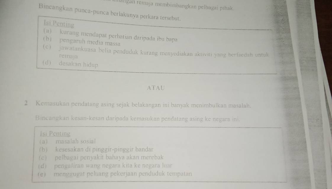 langan remaja membimbangkan pelbagai pihak. 
Bincangkan punca-punca berlakunya perkara tersebut. 
Isi Penting 
(a) kurang mendapat perhatian daripada ibu bapa 
(b) pengaruh media massa 
(c) jawatankuasa belia penduduk kurang menyediakan aktiviti yang berfaedah untuk 
remaja 
(d) desakan hidup 
ATAU 
2 Kemasukan pendatang asing sejak belakangan ini banyak menimbulkan masalah. 
Bincangkan kesan-kesan daripada kemasukan pendatang asing ke negara ini. 
Isi Penting 
(a) masalah sosial 
(b) kesesakan di pinggir-pinggir bandar 
(c) pelbagai penyakit bahaya akan merebak 
(d) pengaliran wang negara kita ke negara luar 
(e) menggugat peluang pekerjaan penduduk tempatan