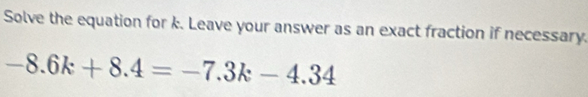 Solve the equation for k. Leave your answer as an exact fraction if necessary.
-8.6k+8.4=-7.3k-4.34