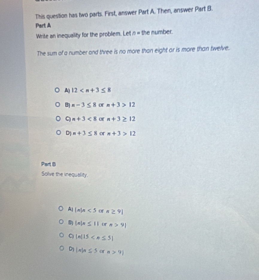 This question has two parts. First, answer Part A. Then, answer Part B.
Part A
Write an inequality for the problem. Let n= the number.
The sum of a number and three is no more than eight or is more than twelve.
A) 12
B) n-3≤ 8 or n+3>12
ς n+3<8</tex> or n+3≥ 12
D) n+3≤ 8 or n+3>12
Part B
Solve the inequality,
A) |n|n<5</tex> Of n≥ 9|
B)  n|n≤ 11 or n>9|
C) |n|15
D) |n|n≤ 5 or n>9)