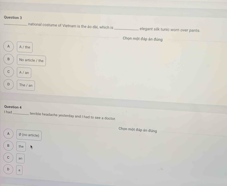 national costume of Vietnam is the áo dài, which is _elegant silk tunic worn over pants.
Chọn một đáp án đúng
A A / the
B No article / the
C A / an
D The / an
Question 4
I had_ terrible headache yesterday and I had to see a doctor.
Chọn một đáp án đúng
A Ø (no article)
B the
C an
D a